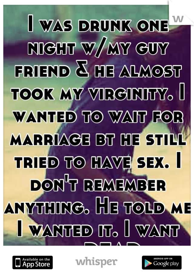 I was drunk one night w/my guy friend & he almost took my virginity. I wanted to wait for marriage bt he still tried to have sex. I don't remember anything. He told me I wanted it. I want him DEAD.