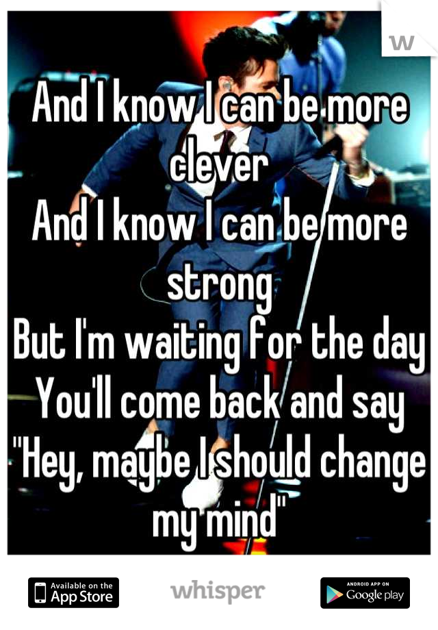 And I know I can be more clever
And I know I can be more strong
But I'm waiting for the day
You'll come back and say
"Hey, maybe I should change my mind"