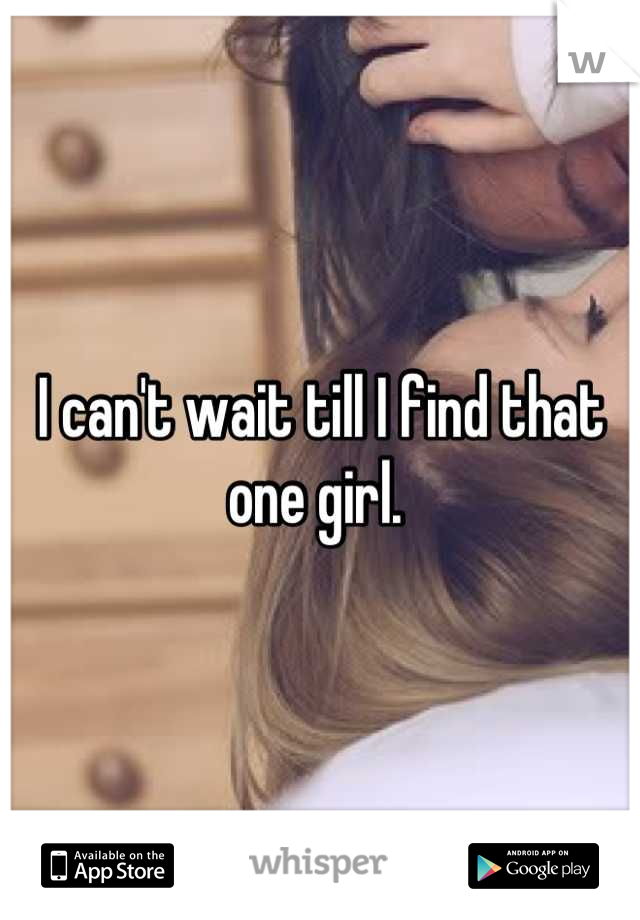 I can't wait till I find that one girl. 