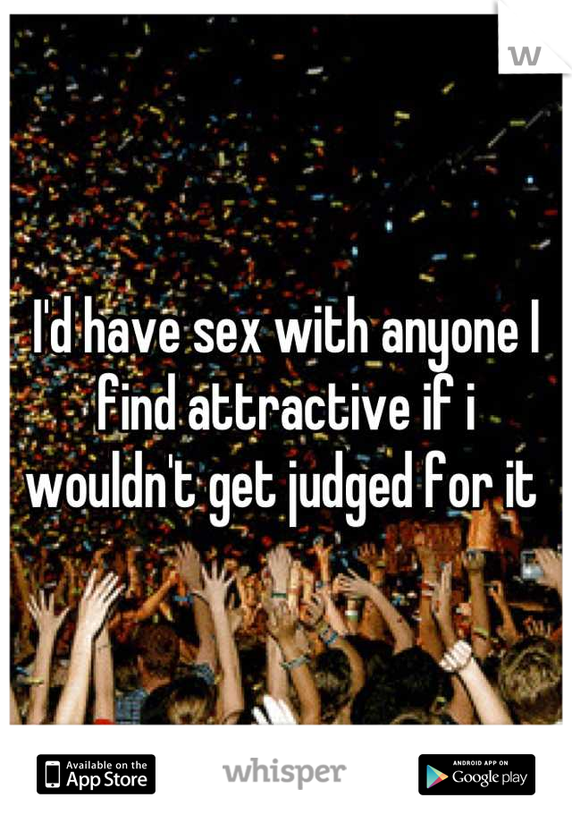 I'd have sex with anyone I find attractive if i wouldn't get judged for it 