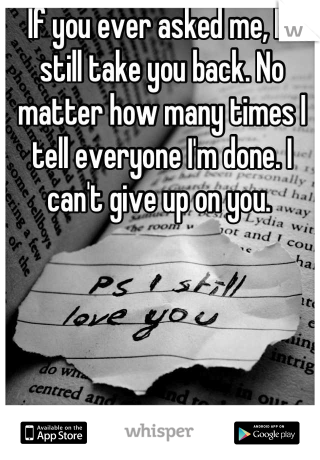 If you ever asked me, I'd still take you back. No matter how many times I tell everyone I'm done. I can't give up on you. 