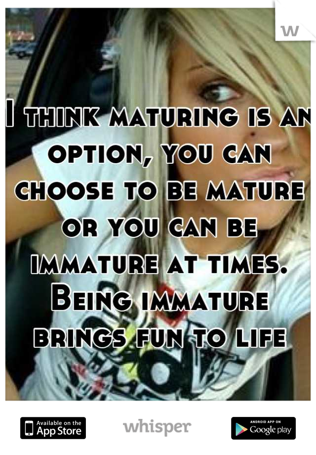 I think maturing is an option, you can choose to be mature or you can be immature at times. Being immature brings fun to life