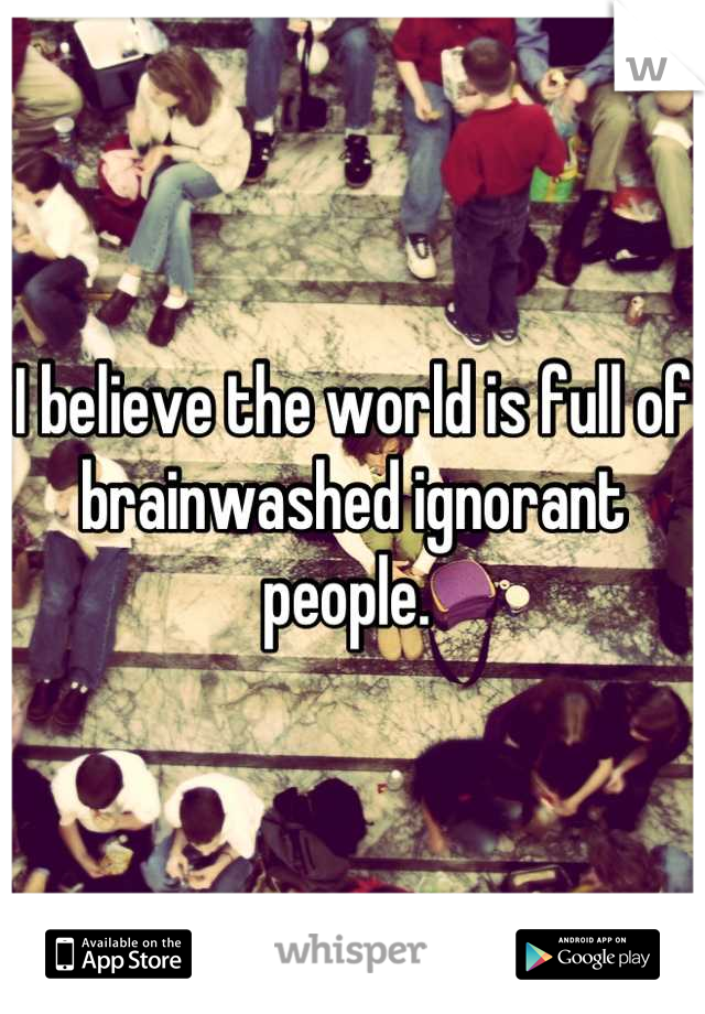 I believe the world is full of brainwashed ignorant people. 