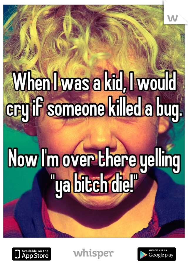 When I was a kid, I would cry if someone killed a bug.

Now I'm over there yelling "ya bitch die!"