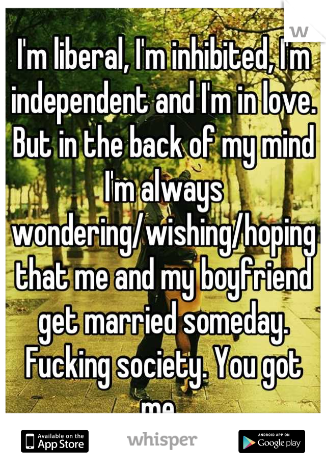 I'm liberal, I'm inhibited, I'm independent and I'm in love. But in the back of my mind I'm always wondering/wishing/hoping that me and my boyfriend get married someday. Fucking society. You got me. 