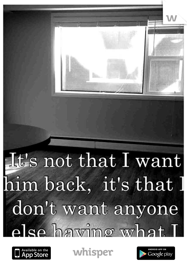 It's not that I want him back,  it's that I don't want anyone else having what I gave up