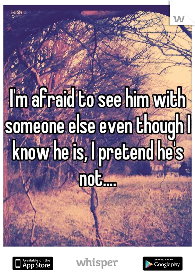 I'm afraid to see him with someone else even though I know he is, I pretend he's not....