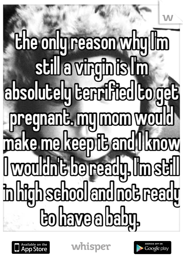 the only reason why I'm still a virgin is I'm absolutely terrified to get pregnant. my mom would make me keep it and I know I wouldn't be ready. I'm still in high school and not ready to have a baby. 