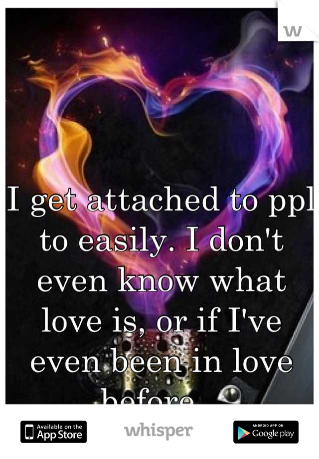 I get attached to ppl to easily. I don't even know what love is, or if I've even been in love before...