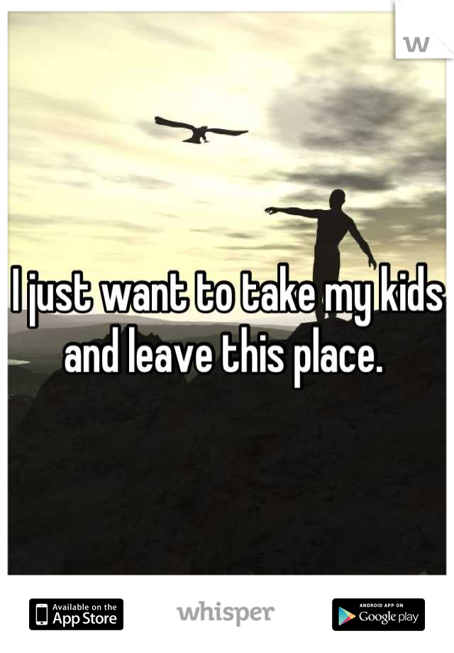 I just want to take my kids and leave this place. 