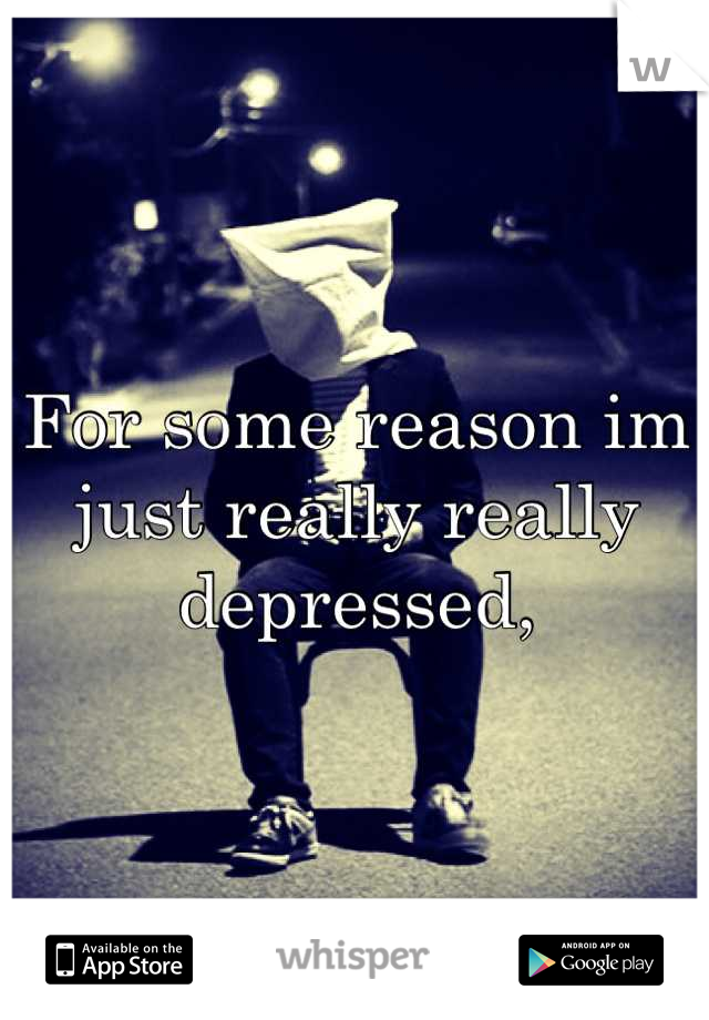 For some reason im just really really depressed,