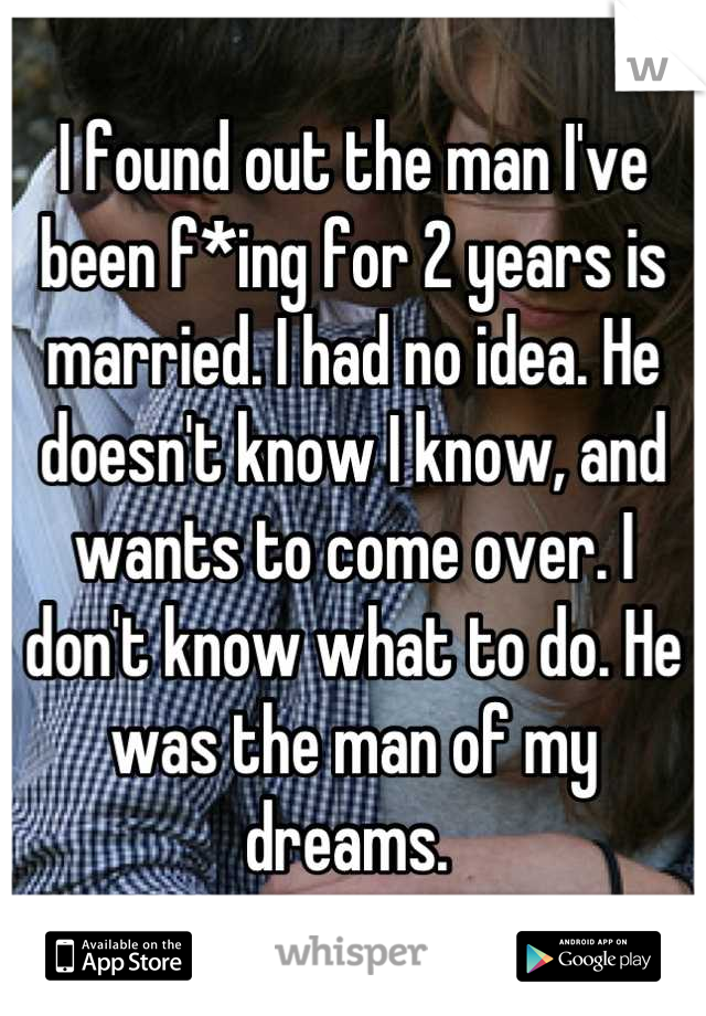 I found out the man I've been f*ing for 2 years is married. I had no idea. He doesn't know I know, and wants to come over. I don't know what to do. He was the man of my dreams. 