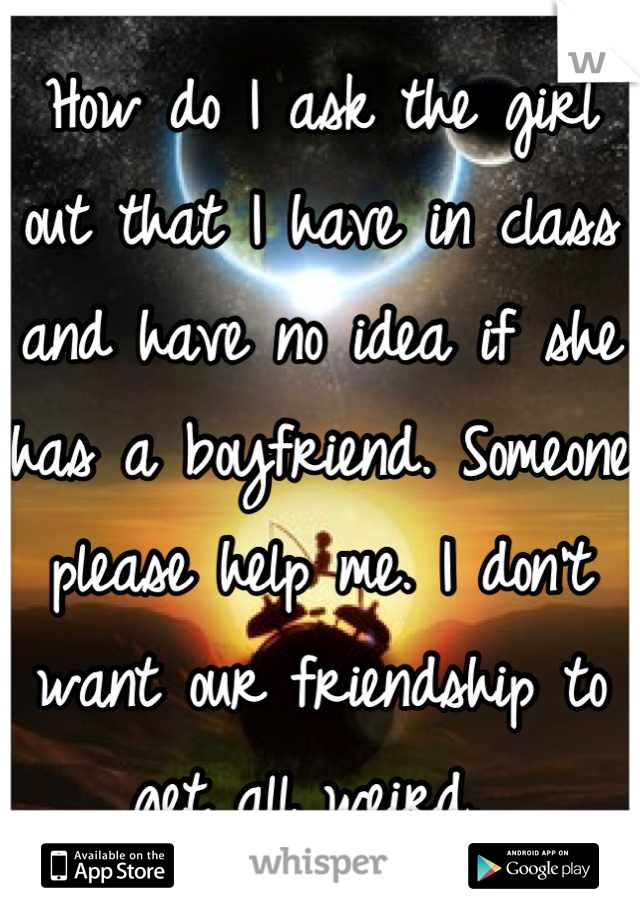 How do I ask the girl out that I have in class and have no idea if she has a boyfriend. Someone please help me. I don't want our friendship to get all weird. 