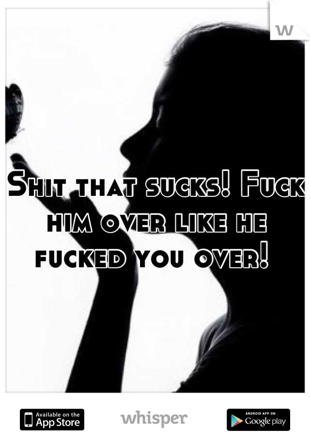 Shit that sucks! Fuck him over like he fucked you over! 