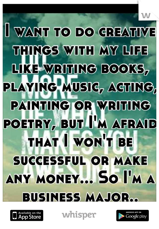 I want to do creative things with my life like writing books, playing music, acting, painting or writing poetry, but I'm afraid that I won't be successful or make any money... So I'm a business major..