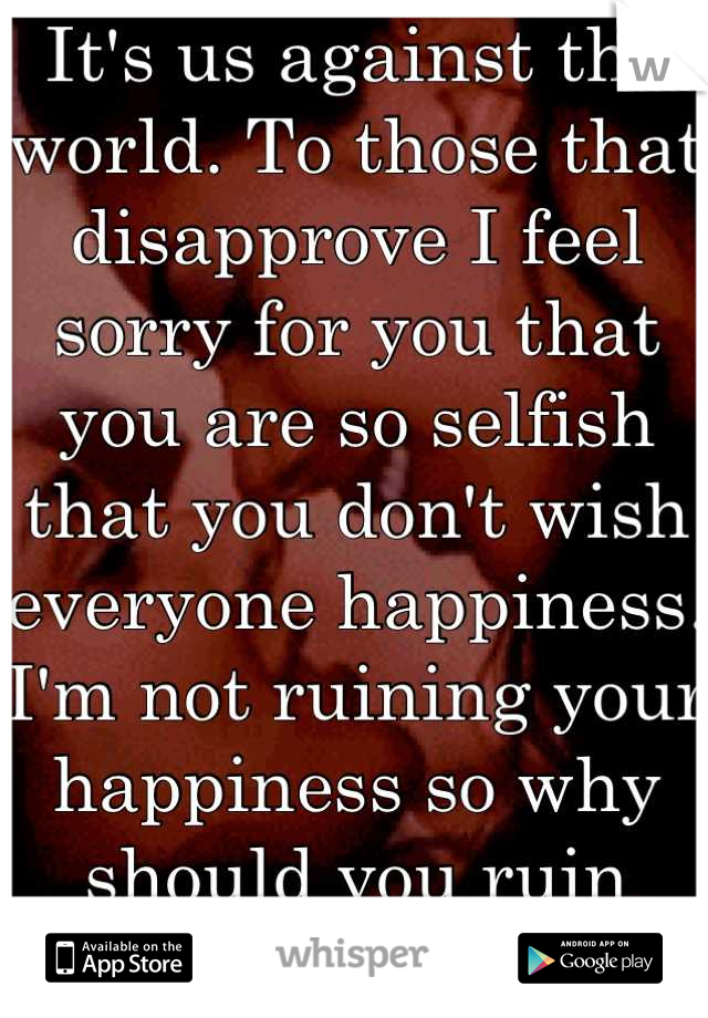 It's us against the world. To those that disapprove I feel sorry for you that you are so selfish that you don't wish everyone happiness. I'm not ruining your happiness so why should you ruin mine? 