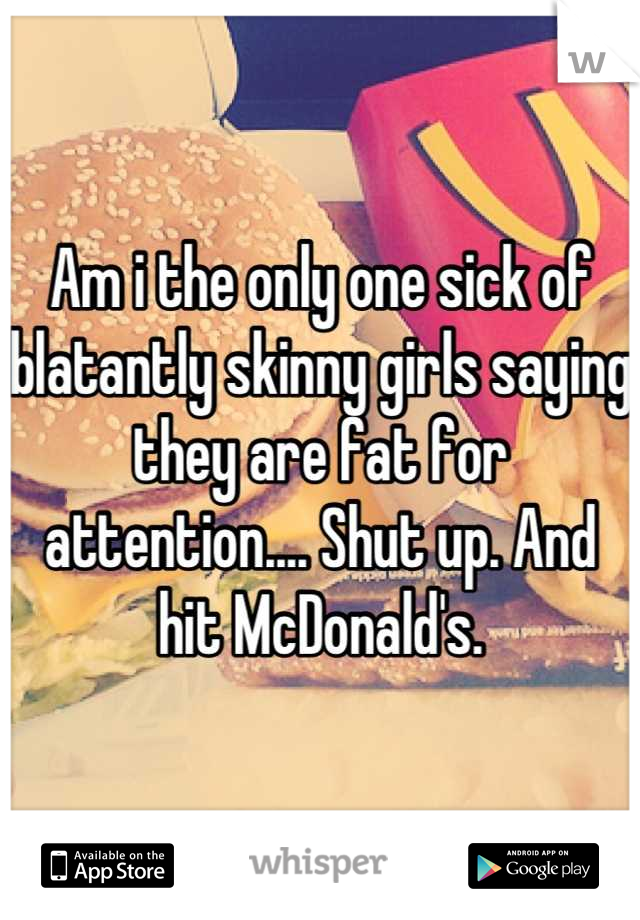 Am i the only one sick of blatantly skinny girls saying they are fat for attention.... Shut up. And hit McDonald's.