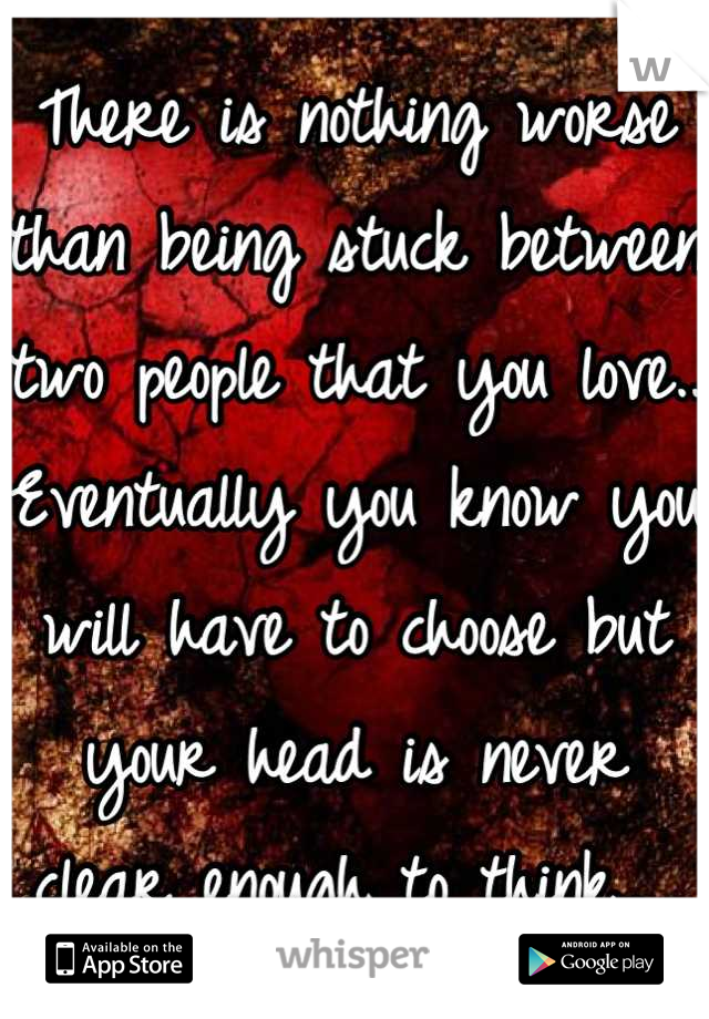 There is nothing worse than being stuck between two people that you love.. 
Eventually you know you will have to choose but your head is never clear enough to think.. 