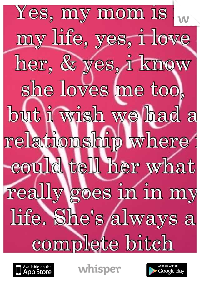 Yes, my mom is in my life, yes, i love her, & yes, i know she loves me too, but i wish we had a relationship where i could tell her what really goes in in my life. She's always a complete bitch though.