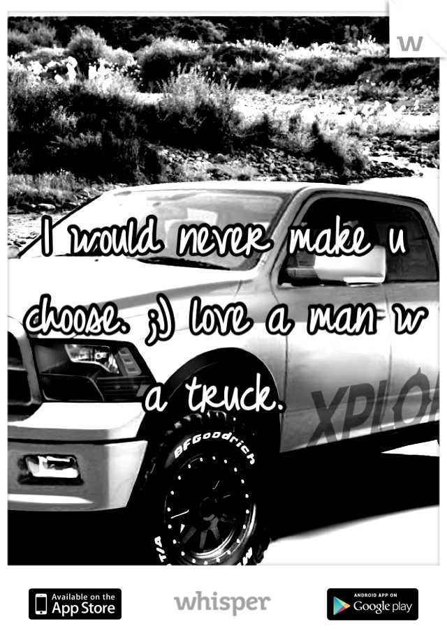 I would never make u choose. ;) love a man w a truck. 