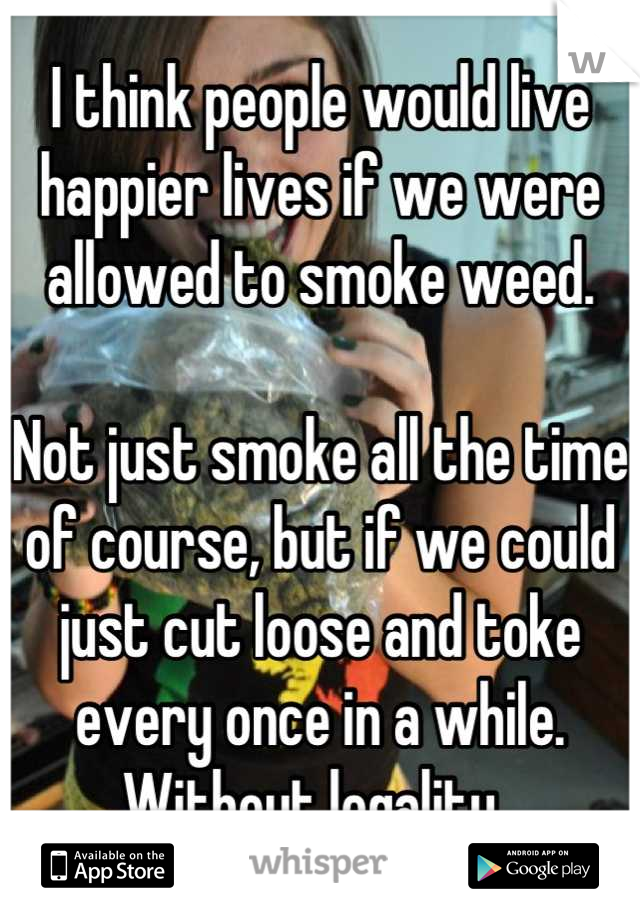 I think people would live happier lives if we were allowed to smoke weed. 

Not just smoke all the time of course, but if we could just cut loose and toke every once in a while. 
Without legality. 