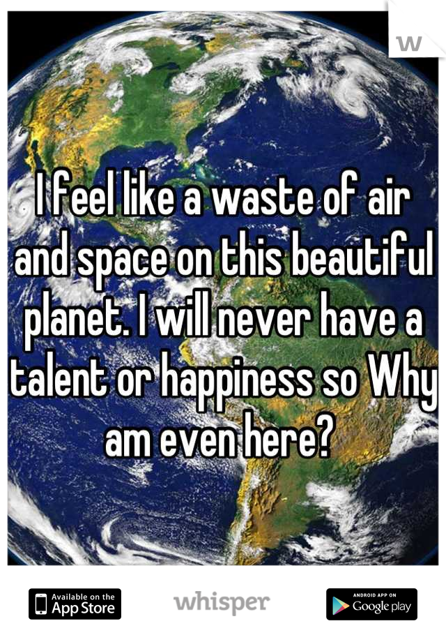 I feel like a waste of air and space on this beautiful planet. I will never have a talent or happiness so Why am even here? 