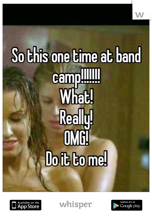 So this one time at band camp!!!!!!!
What!
Really!
OMG!
Do it to me!
