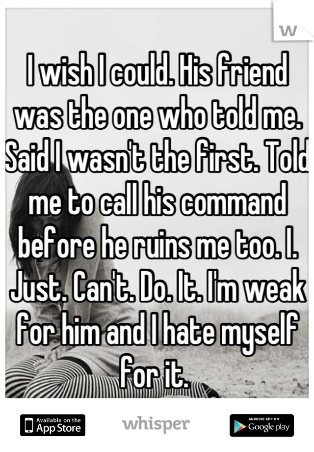 I wish I could. His friend was the one who told me. Said I wasn't the first. Told me to call his command before he ruins me too. I. Just. Can't. Do. It. I'm weak for him and I hate myself for it. 