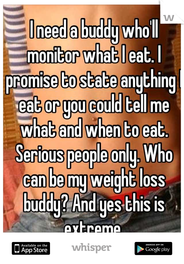 I need a buddy who'll monitor what I eat. I promise to state anything I eat or you could tell me what and when to eat. Serious people only. Who can be my weight loss buddy? And yes this is extreme.