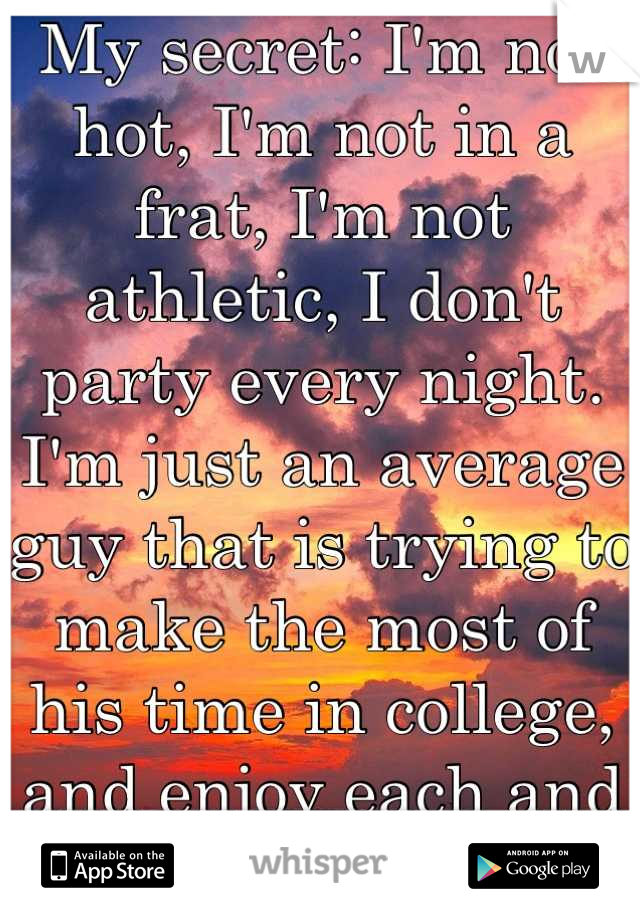 My secret: I'm not hot, I'm not in a frat, I'm not athletic, I don't party every night. I'm just an average guy that is trying to make the most of his time in college, and enjoy each and every day. 