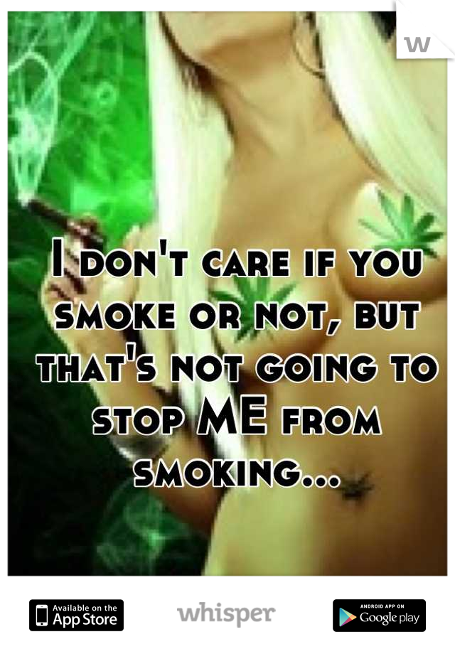 I don't care if you smoke or not, but that's not going to stop ME from smoking...