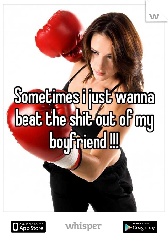 Sometimes i just wanna beat the shit out of my boyfriend !!!