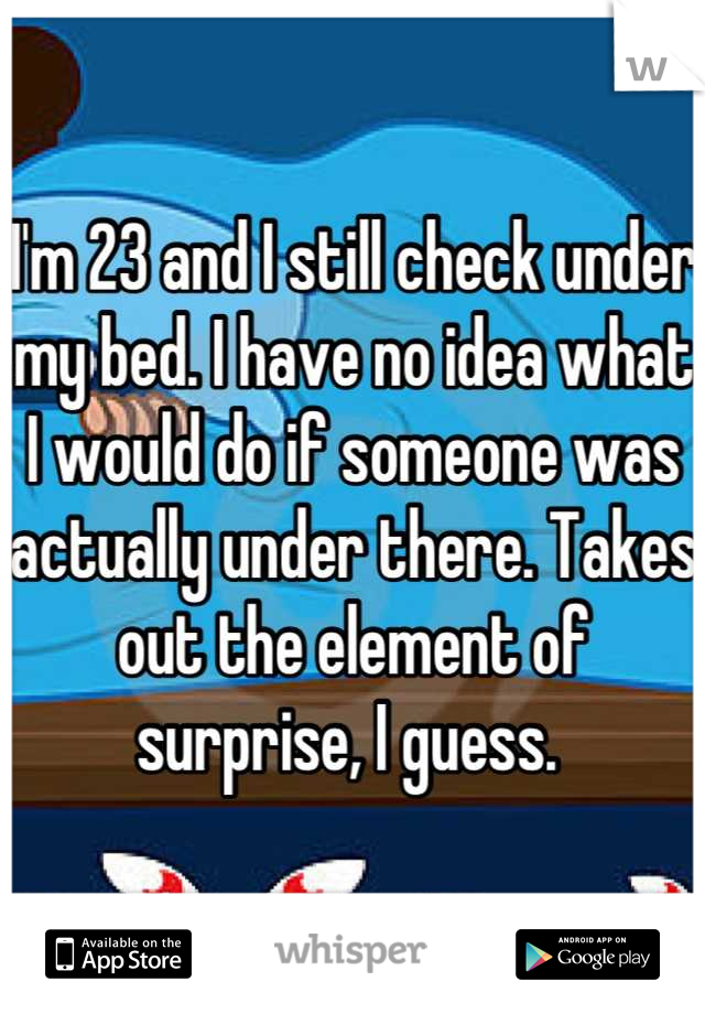 I'm 23 and I still check under my bed. I have no idea what I would do if someone was actually under there. Takes out the element of surprise, I guess. 