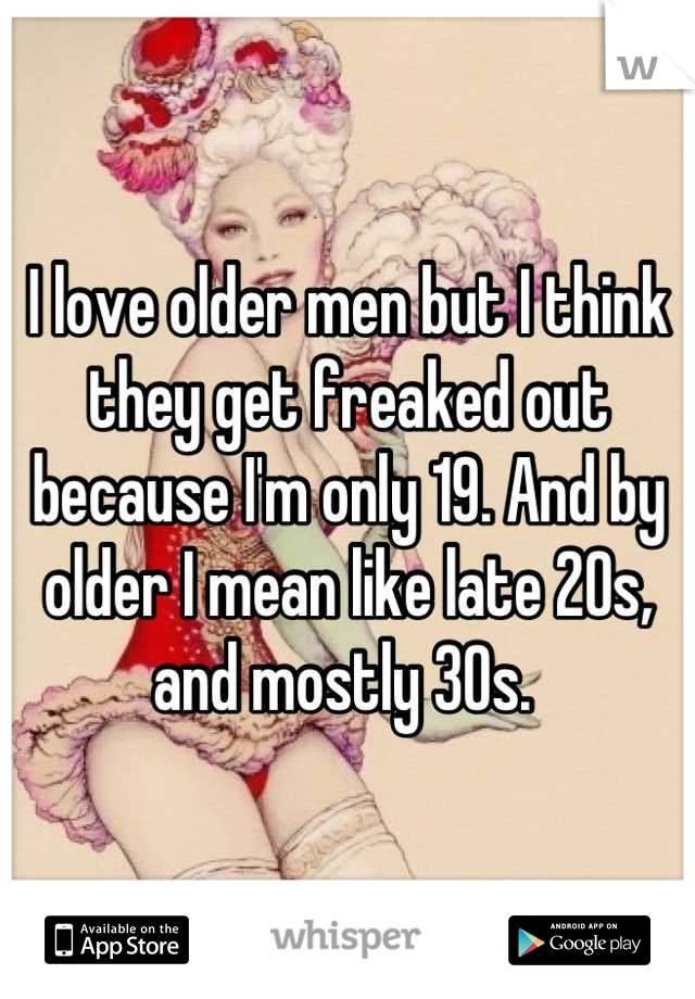 I love older men but I think they get freaked out because I'm only 19. And by older I mean like late 20s, and mostly 30s. 