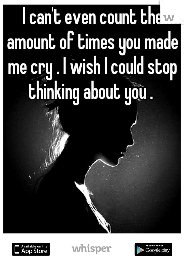 I can't even count the amount of times you made me cry . I wish I could stop thinking about you . 