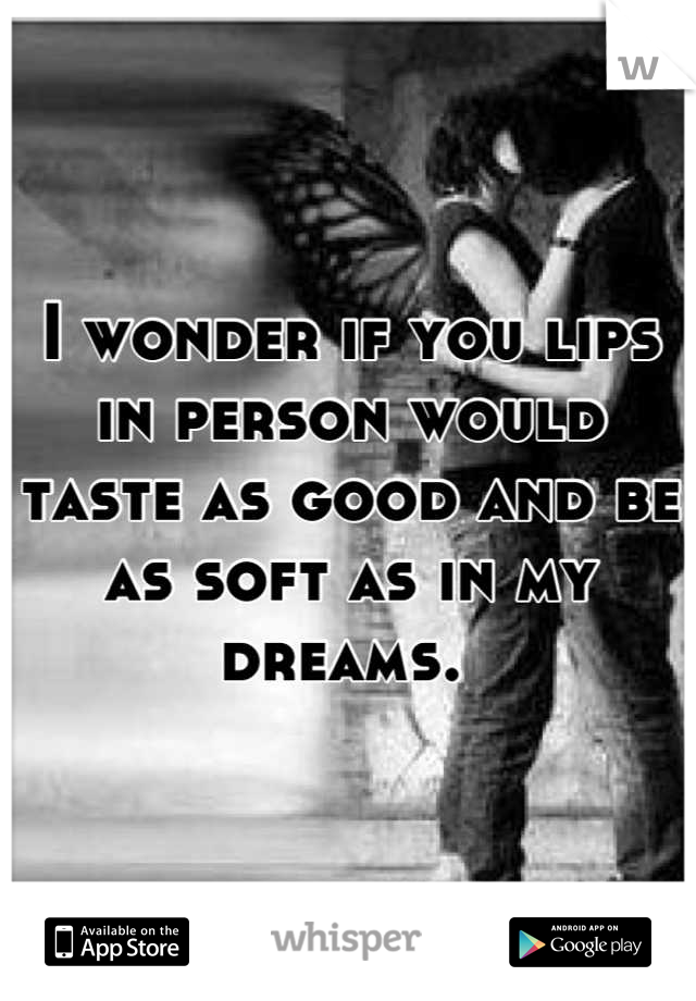 I wonder if you lips in person would taste as good and be as soft as in my dreams. 