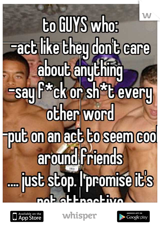 to GUYS who:
-act like they don't care about anything
-say f*ck or sh*t every other word
-put on an act to seem cool around friends 
.... just stop. I promise it's not attractive