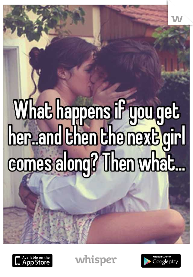 What happens if you get her..and then the next girl comes along? Then what...