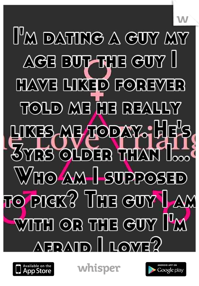 I'm dating a guy my age but the guy I have liked forever told me he really likes me today. He's 3yrs older than I... Who am I supposed to pick? The guy I am with or the guy I'm afraid I love? 