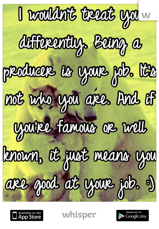 I wouldn't treat you differently. Being a producer is your job. It's not who you are. And if you're famous or well known, it just means you are good at your job. :)
You go Glen Coco