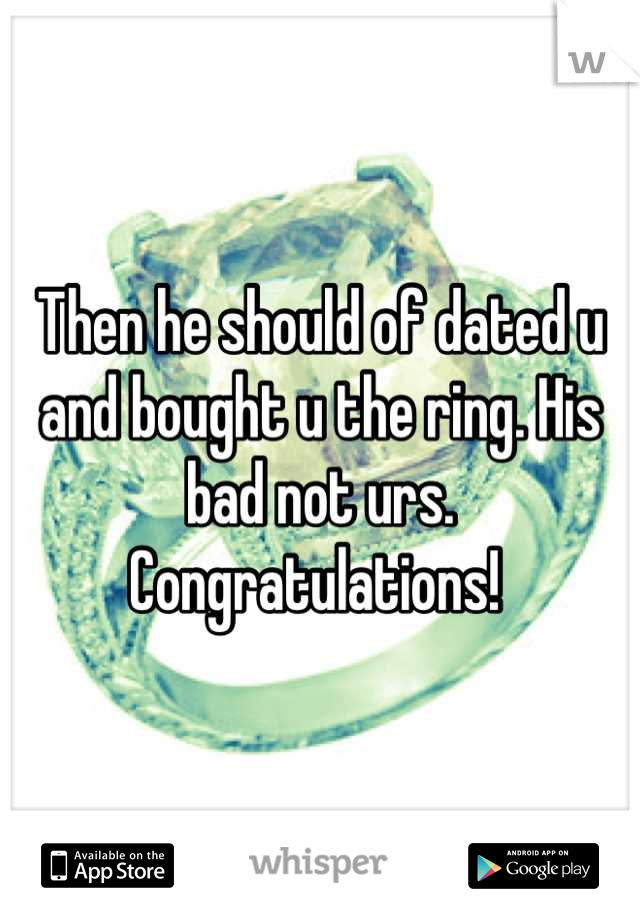 Then he should of dated u and bought u the ring. His bad not urs. Congratulations! 