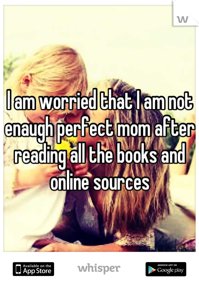 I am worried that I am not enaugh perfect mom after reading all the books and online sources