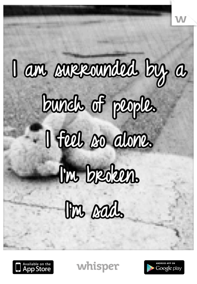 I am surrounded by a bunch of people. 
I feel so alone. 
I'm broken. 
I'm sad. 