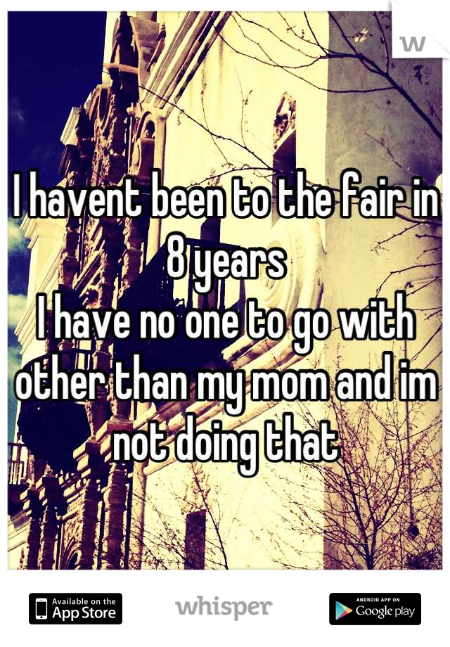 I havent been to the fair in 8 years
I have no one to go with other than my mom and im not doing that