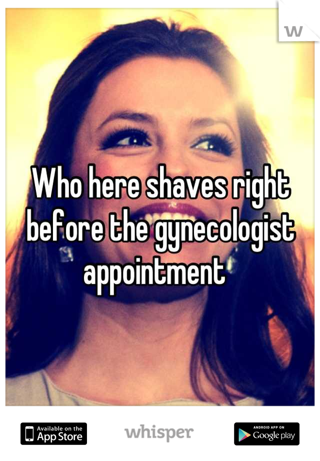 Who here shaves right before the gynecologist appointment  