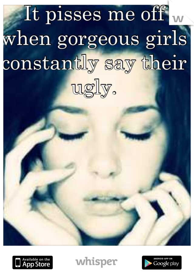 It pisses me off when gorgeous girls constantly say their ugly.