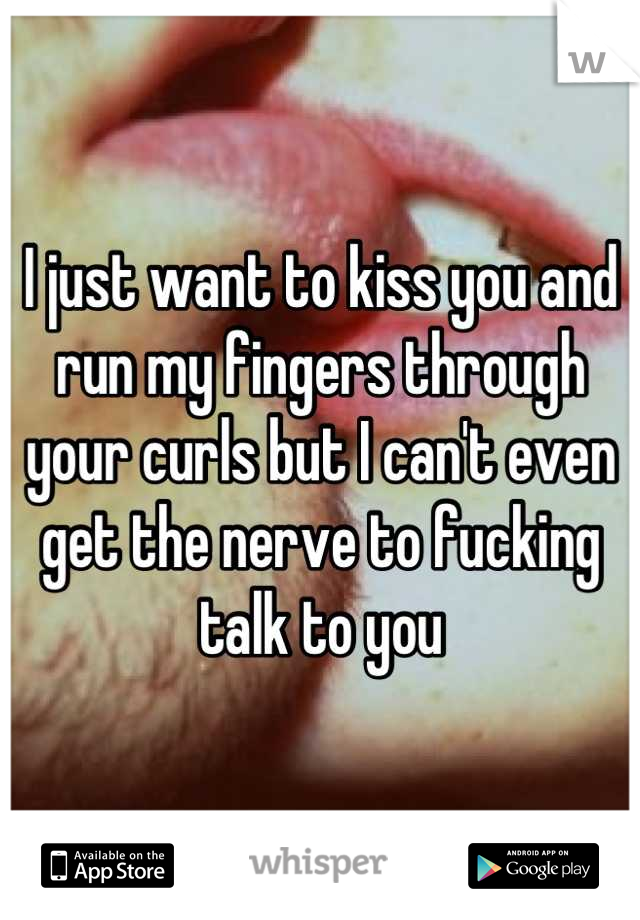 I just want to kiss you and run my fingers through your curls but I can't even get the nerve to fucking talk to you