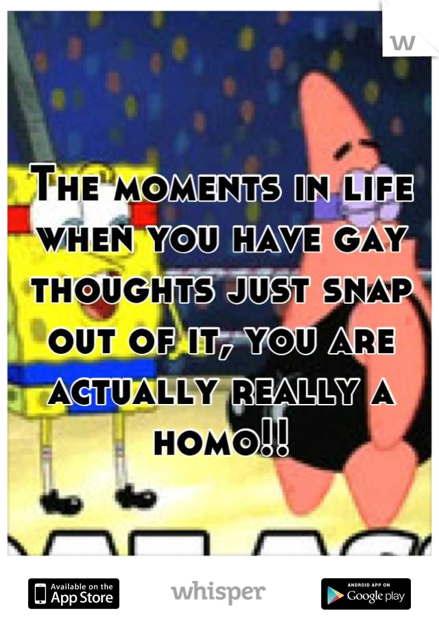 The moments in life when you have gay thoughts just snap out of it, you are actually really a homo!!