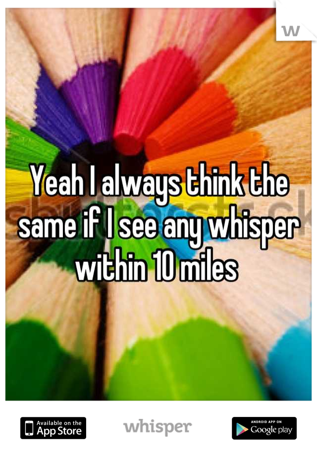 Yeah I always think the same if I see any whisper within 10 miles 