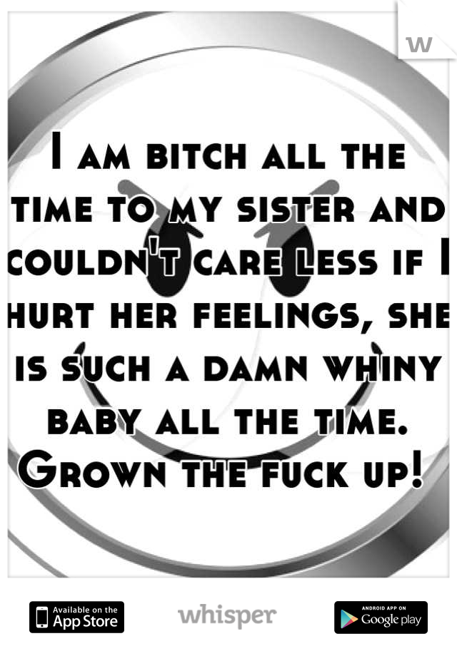 I am bitch all the time to my sister and couldn't care less if I hurt her feelings, she is such a damn whiny baby all the time.  Grown the fuck up! 